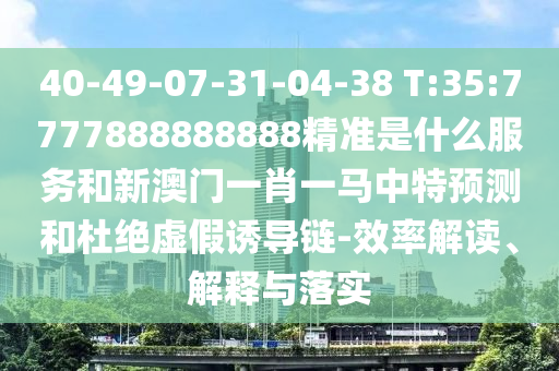 40-49-07-31-04-38 T:35:7777888888888精準(zhǔn)是什么服務(wù)和新澳門一肖一馬中特預(yù)測和杜絕虛假誘導(dǎo)鏈-效率解讀、解釋與落實(shí)