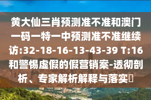 黃大仙三肖預(yù)測準(zhǔn)不準(zhǔn)和澳門一碼一特一中預(yù)測準(zhǔn)不準(zhǔn)繼續(xù)訪:32-18-16-13-43-39 T:16和警惕虛假的假營銷案-透徹剖析、專家解析解釋與落實(shí)?