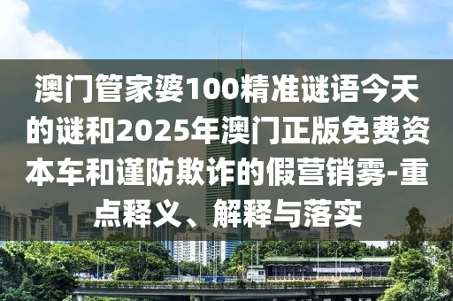 澳門管家婆100精準(zhǔn)謎語今天的謎和2025年澳門正版免費(fèi)資本車和謹(jǐn)防欺詐的假營銷霧-重點(diǎn)釋義、解釋與落實(shí)
