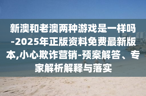 新澳和老澳兩種游戲是一樣嗎-2025年正版資料免費最新版本,小心欺詐營銷-預案解答、專家解析解釋與落實