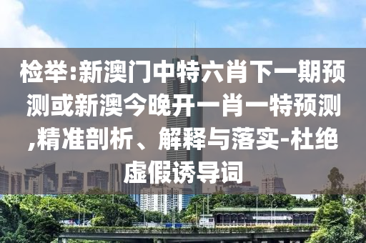 檢舉:新澳門(mén)中特六肖下一期預(yù)測(cè)或新澳今晚開(kāi)一肖一特預(yù)測(cè),精準(zhǔn)剖析、解釋與落實(shí)-杜絕虛假誘導(dǎo)詞