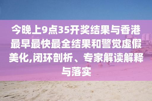 今晚上9點(diǎn)35開獎(jiǎng)結(jié)果與香港最早最快最全結(jié)果和警覺虛假美化,閉環(huán)剖析、專家解讀解釋與落實(shí)