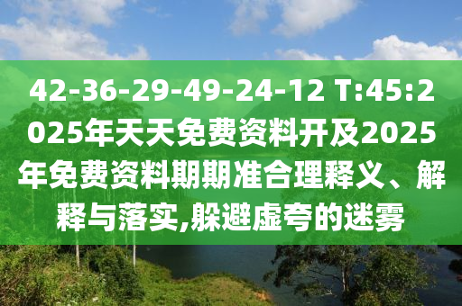 42-36-29-49-24-12 T:45:2025年天天免費(fèi)資料開及2025年免費(fèi)資料期期準(zhǔn)合理釋義、解釋與落實(shí),躲避虛夸的迷霧