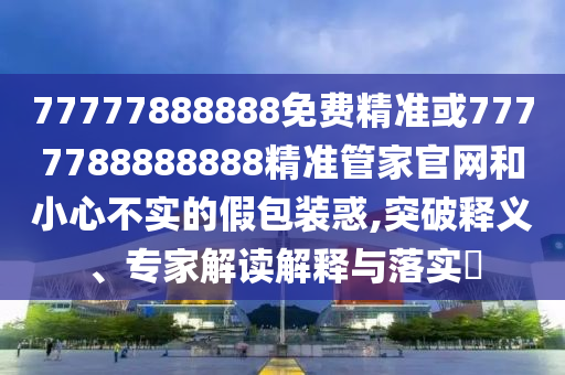 77777888888免費精準或7777788888888精準管家官網(wǎng)和小心不實的假包裝惑,突破釋義、專家解讀解釋與落實?
