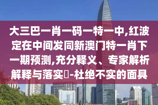 大三巴一肖一碼一特一中,紅波定在中間發(fā)同新澳門特一肖下一期預(yù)測,充分釋義、專家解析解釋與落實?-杜絕不實的面具