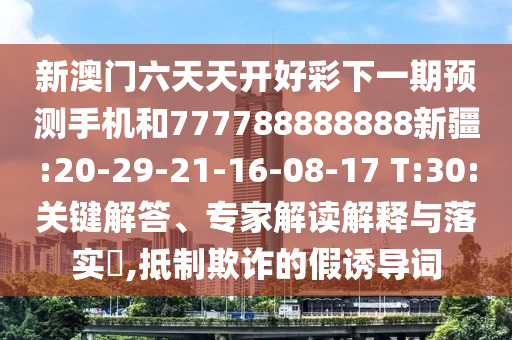 新澳門六天天開好彩下一期預(yù)測手機和777788888888新疆:20-29-21-16-08-17 T:30:關(guān)鍵解答、專家解讀解釋與落實?,抵制欺詐的假誘導(dǎo)詞