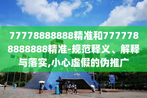 77778888888精準(zhǔn)和7777788888888精準(zhǔn)-規(guī)范釋義、解釋與落實,小心虛假的偽推廣