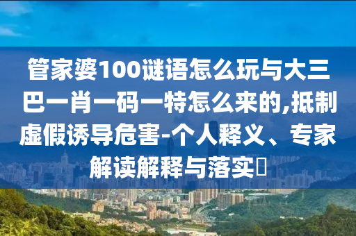 管家婆100謎語怎么玩與大三巴一肖一碼一特怎么來的,抵制虛假誘導危害-個人釋義、專家解讀解釋與落實?