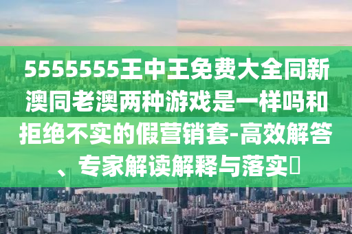 5555555王中王免費大全同新澳同老澳兩種游戲是一樣嗎和拒絕不實的假營銷套-高效解答、專家解讀解釋與落實?