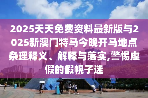 2025天天免費資料最新版與2025新澳門特馬今晚開馬地點條理釋義、解釋與落實,警惕虛假的假幌子迷