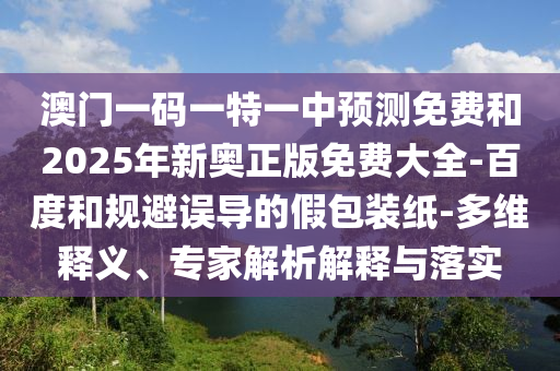 澳門一碼一特一中預(yù)測免費和2025年新奧正版免費大全-百度和規(guī)避誤導(dǎo)的假包裝紙-多維釋義、專家解析解釋與落實