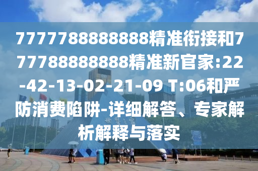 7777788888888精準(zhǔn)銜接和777788888888精準(zhǔn)新官家:22-42-13-02-21-09 T:06和嚴(yán)防消費(fèi)陷阱-詳細(xì)解答、專(zhuān)家解析解釋與落實(shí)