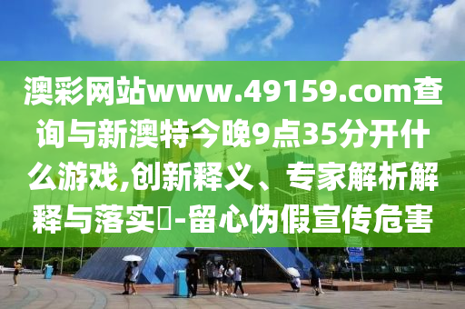 澳彩網(wǎng)站www.49159.соm查詢與新澳特今晚9點(diǎn)35分開什么游戲,創(chuàng)新釋義、專家解析解釋與落實(shí)?-留心偽假宣傳危害