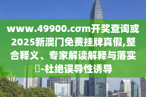 www.49900.cσm開獎查詢或2025新澳門免費掛牌真假,整合釋義、專家解讀解釋與落實?-杜絕誤導性誘導