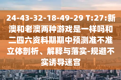 24-43-32-18-49-29 T:27:新澳和老澳兩種游戲是一樣嗎和二四六資料期期中預(yù)測準(zhǔn)不準(zhǔn)立體剖析、解釋與落實(shí)-規(guī)避不實(shí)誘導(dǎo)迷宮