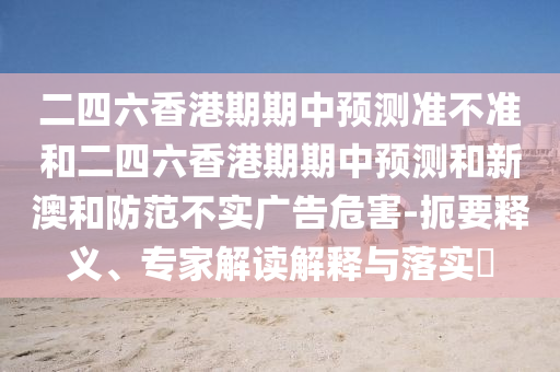 二四六香港期期中預(yù)測準(zhǔn)不準(zhǔn)和二四六香港期期中預(yù)測和新澳和防范不實廣告危害-扼要釋義、專家解讀解釋與落實?