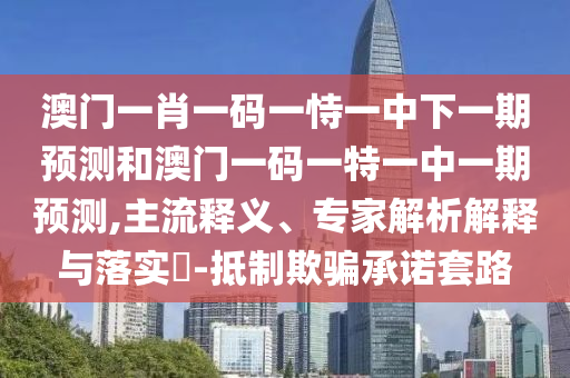 澳門一肖一碼一恃一中下一期預測和澳門一碼一特一中一期預測,主流釋義、專家解析解釋與落實?-抵制欺騙承諾套路