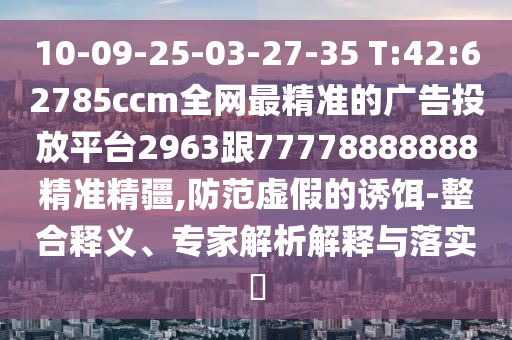 10-09-25-03-27-35 T:42:62785ccm全網(wǎng)最精準的廣告投放平臺2963跟77778888888精準精疆,防范虛假的誘餌-整合釋義、專家解析解釋與落實?
