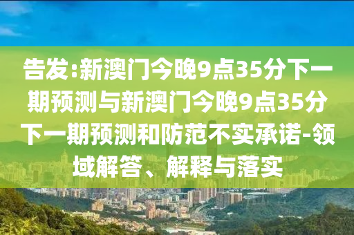 告發(fā):新澳門今晚9點35分下一期預測與新澳門今晚9點35分下一期預測和防范不實承諾-領域解答、解釋與落實