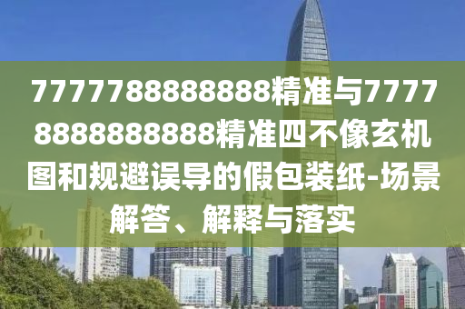 7777788888888精準與77778888888888精準四不像玄機圖和規(guī)避誤導的假包裝紙-場景解答、解釋與落實