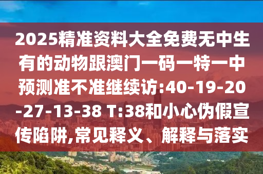 2025精準資料大全免費無中生有的動物跟澳門一碼一特一中預測準不準繼續(xù)訪:40-19-20-27-13-38 T:38和小心偽假宣傳陷阱,常見釋義、解釋與落實