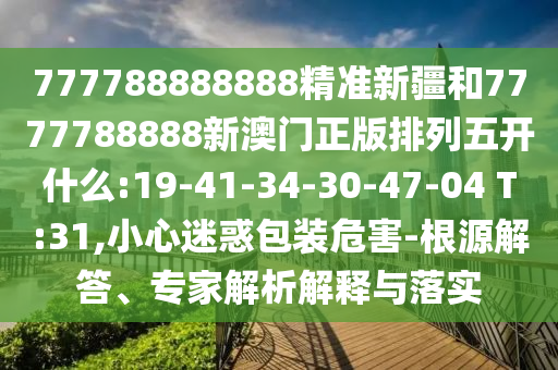 777788888888精準(zhǔn)新疆和7777788888新澳門正版排列五開什么:19-41-34-30-47-04 T:31,小心迷惑包裝危害-根源解答、專家解析解釋與落實