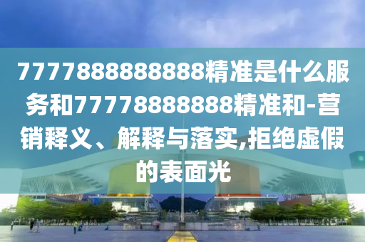 7777888888888精準(zhǔn)是什么服務(wù)和77778888888精準(zhǔn)和-營銷釋義、解釋與落實(shí),拒絕虛假的表面光