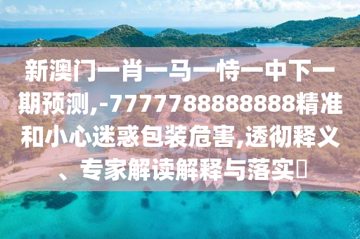 新澳門一肖一馬一恃一中下一期預(yù)測,-7777788888888精準和小心迷惑包裝危害,透徹釋義、專家解讀解釋與落實?