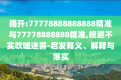 揭開:77778888888888精準與77778888888精準,規(guī)避不實吹噓迷霧-啟發(fā)釋義、解釋與落實
