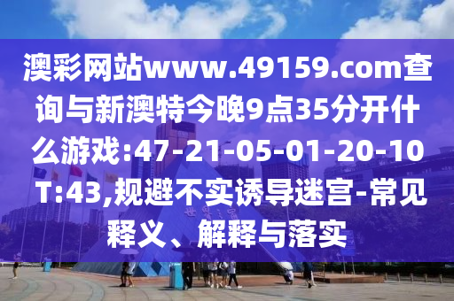 澳彩網(wǎng)站www.49159.соm查詢與新澳特今晚9點(diǎn)35分開(kāi)什么游戲:47-21-05-01-20-10 T:43,規(guī)避不實(shí)誘導(dǎo)迷宮-常見(jiàn)釋義、解釋與落實(shí)