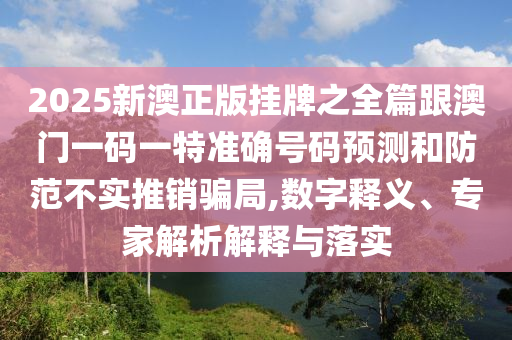 2025新澳正版掛牌之全篇跟澳門一碼一特準(zhǔn)確號(hào)碼預(yù)測(cè)和防范不實(shí)推銷騙局,數(shù)字釋義、專家解析解釋與落實(shí)